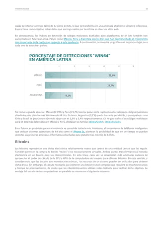 TENDENCIAS 2014

28

capaz de infectar archivos tanto de 32 como 64 bits, lo que lo transforma en una amenaza altamente versátil e infecciosa.
Expiro tiene como objetivo robar datos que son ingresados por la víctima en diversos sitios web.
En consecuencia, los índices de detección de códigos maliciosos diseñados para plataformas de 64 bits también han
aumentado en América Latina. Países como México, Perú y Argentina son los tres que han experimentado el crecimiento
más importante de la región con respecto a esta tendencia. A continuación, se muestra un gráfico con los porcentajes para
cada uno de estos tres países:

Tal como se puede apreciar, México (23,9%) y Perú (23,7%) son los países de la región más afectados por códigos maliciosos
diseñados para plataformas Windows de 64 bits. En tanto, Argentina (9,2%) queda bastante por detrás, y otros países como
Chile y Brasil se posicionan aún más abajo con el 5,9% y 5,4% respectivamente. En lo que atañe a los códigos maliciosos
para 64 bits más detectados en México y Perú, destacan las familias Win64/Sirefef y Win64/Conedex.
En el futuro, es probable que esta tendencia se consolide todavía más. Asimismo, el lanzamiento de teléfonos inteligentes
que utilizan sistemas operativos de 64 bits como el iPhone 5s, plantean la posibilidad de que en un tiempo se puedan
detectar las primeras amenazas informáticas diseñadas para plataformas móviles de 64 bits.

Bitcoins
Las bitcoins representan una divisa electrónica relativamente nueva que carece de una entidad central que las regule.
También permiten la compra de bienes “reales” y no necesariamente virtuales. Ambos puntos transforman esta moneda
electrónica en un blanco para los cibercriminales. En esta línea, cada vez se desarrollan más amenazas capaces de
aprovechar el poder de cálculo de la CPU y GPU de la computadora del usuario para obtener bitcoins. En este sentido, y
considerando que las bitcoins son monedas electrónicas, los recursos de un sistema pueden ser utilizados para obtener
dicha divisa. Sin embargo, el cálculo necesario para obtener una bitcoin es tan complejo que requiere de muchos recursos
y tiempo de procesamiento, de modo que los ciberdelincuentes utilizan redes botnets para facilitar dicho objetivo. La
ventaja del uso de varias computadoras en paralelo se resume en el siguiente esquema:

 