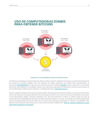 TENDENCIAS 2014

29

Esquema 6 Uso de computadoras zombis para obtener bitcoins

El método más utilizado por los atacantes para obtener rédito económico mediante estas divisas, es el cálculo del algoritmo
que utilizan las monedas digitales. Entre los ejemplos de códigos maliciosos que utilizan dicho procedimiento, se
encuentran Win32/Delf.QCZ y la cada vez más numerosa familia de malware CoinMiner. Pese a que bitcoin es la moneda
electrónica más utilizada en la actualidad, existen otras alternativas que poseen características similares y que también se
han transformado en blancos de los atacantes. Un ejemplo de esto es MSIL/PSW.LiteCoin.A.
Existe un segundo método por el cual los atacantes pueden obtener ganancias ilícitas de aquellos usuarios que utilizan estas
divisas. Por lo general, se emplean billeteras electrónicas para almacenar este tipo de instrumento cambiario, por lo tanto,
se han desarrollado códigos maliciosos diseñados para robar precisamente el archivo en donde reside este tipo de
información. Esta metodología de obtención de rédito económico tampoco es nueva, sin embargo, la creciente popularidad
de las monedas electrónicas permite inferir que un futuro estas amenazas aumentarán en número y complejidad. Para
obtener más información sobre este tema se recomienda consultar la publicación “Bitcoins, Litecoins, Namecoins y cómo
roban dinero electrónico en Internet”.

 