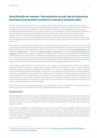 TENDENCIAS 2014

30

Diversificación del malware: informatización de todo tipo de dispositivos
electrónicos que permiten conectarse a Internet y compartir datos
Hace diez años, nadie hubiese pensando que un teléfono celular podría infectarse con un código malicioso. En aquel
momento era comprensible, puesto que este tipo de dispositivos cumplían funciones básicas como llamadas telefónicas y
el manejo de mensajes de texto (SMS), por lo tanto, era técnicamente difícil, o hasta imposible, que se descubrieran
amenazas informáticas destinadas a estos equipos. Sin embargo, en la actualidad la situación es drásticamente distinta. La
evolución experimentada por esta tecnología ha sido tal que los teléfonos inteligentes permiten realizar acciones
similares a las de una computadora como la edición de fotografías, conexión a Internet de alta velocidad, trámites
bancarios, juegos, etc. Este avance tecnológico ha sido tanto a nivel de software (aplicaciones y sistemas operativos cada
vez más complejos) como hardware (procesadores de cuatro núcleos, mayor cantidad de memoria RAM, arquitectura de
64 bits, etc.).
Acompañada de esta evolución tecnológica, también se está evidenciando una tendencia no solo en el aumento de este
mercado y las amenazas informáticas para móviles, sino también en la diversificación de dispositivos “no tradicionales” que
utilizan Android como sistema operativo. En esta línea, productos como consolas de videojuegos (NVIDIA SHIELD), gafas
inteligentes (Google Glass), refrigeradores (algunos modelos de Samsung), lavarropas (Lavarropas Touch Screen de
Samsung), entre otros, ya se encuentran disponibles en algunos países. Aunque en América Latina y otras regiones este
tipo de tecnología no se ha masificado, es probable que más adelante sí lo haga. Este antecedente plantea la posibilidad de
que en un futuro se puedan observar amenazas informáticas diseñadas para electrodomésticos inteligentes y otros equipos
que no sean directamente dispositivos móviles. Esta probabilidad aumenta si se considera que el sistema operativo de estos
aparatos es Android, aspecto que facilita técnicamente el desarrollo de códigos maliciosos y otras amenazas.
Por otro lado, se debe considerar que Android no es el único sistema operativo que se está utilizando en dispositivos
inteligentes. Otras empresas han optado por desarrollar plataformas propietarias, es decir, sistemas diseñados
específicamente para un grupo de electrodomésticos inteligentes. En este caso, la facilidad con que se podrían desarrollar
amenazas informáticas disminuye, sin embargo, en ningún caso es un aspecto que impide la creación de códigos maliciosos.
Finalmente, y considerando lo acontecido con el mercado mobile y las amenazas para estos equipos, es posible inferir que
los electrodomésticos de última generación y otros aparatos “no convencionales” se podrían transformar en blanco de los
atacantes en base a tres factores. El primero tiene relación con la evolución tecnológica, luego la masificación en la
utilización de estos aparatos, y finalmente el uso que le den los usuarios, es decir, que este pueda significar de algún u otro
modo, un rédito económico para los cibercriminales.
A continuación, se mencionan algunos dispositivos “no tradicionales” que han evolucionado en términos informáticos.
Asimismo, se explica en qué estado se encuentra la seguridad informática de estos aparatos:

Automóviles
En la actualidad, algunos automóviles incluyen sistemas informáticos cada vez más complejos que permiten la manipulación
de ciertos parámetros a través de un teléfono inteligente y un software. Esto incluye la medición de la carga de combustible,
niveles de aceite, kilómetros recorridos sistemas de entretenimiento a bordo, tecnologías de geolocalización (GPS), etc. Al
tratarse de equipos complejos, la posibilidad de que se descubran vulnerabilidades y que estas sean explotadas por
atacantes aumenta.
En esta línea, investigaciones recientes demuestran que los sistemas informáticos de algunos automóviles de última
generación son vulnerables a un ataque informático. Producto de lo anterior, se ha demostrado, a través de pruebas de
concepto, que es posible manipular remotamente un auto y encender el motor, abrir las puertas e incluso desactivar el
sistema de frenado23. Es importante mencionar que estas pruebas de concepto han sido posibles mediante un enlace físico
a través de un cable, no obstante, la capacidad de conexión a Internet que incluyen algunos automóviles podría facilitar un
ataque de estas características.

23

DEFCON: Hackeando autos y vehículos no tripulados. Disponible en http://blogs.eset-la.com/laboratorio/2013/08/03/defconhackeando-autos-y-vehiculos-no-tripulados/.

 