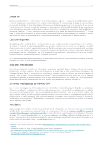 TENDENCIAS 2014

31

Smart TV
Los televisores también han evolucionado en términos tecnológicos y algunos ya incluyen la posibilidad de conectarse
a Internet para consumir contenidos. En este sentido, existe una prueba de concepto capaz de apagar el televisor, lo que
demuestra la factibilidad de desarrollar códigos maliciosos para este tipo de equipos. Asimismo, la inclusión de una cámara
frontal, que permite filmar de frente lo que sucede en un lugar, aumenta todavía más la posibilidad de que en un futuro
estos dispositivos se conviertan en blanco de los cibercriminales. Una investigación presentada en BlackHat 2013 así lo
demuestra: “Los Smart TV tienen prácticamente los mismos vectores de ataque que los teléfonos inteligentes”24. En esta
línea, es posible que más adelante se puedan observar amenazas diseñadas para estos equipos, sin embargo, es posible
que el foco esté puesto en la privacidad de la víctima y no necesariamente en la obtención de rédito económico.

Casas Inteligentes
La disciplina que hace posible el diseño e implementación de casas inteligentes se denomina domótica. En otras palabras,
se trata de un conjunto de sistemas que posibilitan que una casa o espacio cerrado cuente con una gestión energética
eficiente, elementos de confort, seguridad, bienestar, etc. También podría entenderse como la integración de la tecnología
dentro de una casa, edificio, u otro tipo de construcción. Considerando la definición anterior, existen varios dispositivos
convencionales que han evolucionado y que en la actualidad forman parte de un hogar inteligente, como por ejemplo,
inodoros, heladeras, sistemas de iluminación, cámaras IP, entre otros.
En los siguientes párrafos se mencionan algunos de estos dispositivos y cómo un cibercriminal podría perpetrar un ataque
informático en contra de estos aparatos tecnológicos:

Inodoros inteligentes
Los inodoros inteligentes también son vulnerables a ataques de seguridad. Algunos incluyen sistemas de limpieza,
deodorización e incluso medidores de presión y glucosa en la sangre. Pese a tales características, investigadores de
Trustwave lograron alterar el comportamiento normal de un excusado inteligente haciendo que este rocíe agua en la
persona y que se abra y cierre automáticamente la tapa 25. Aunque pueda parecer una acción que no trae mayores
consecuencias, este tipo de retretes suelen ser parte de otros sistemas inteligentes, por lo tanto, que este componente de
la casa sea comprometido puede significar que otros también estén expuestos a amenazas informáticas.

Sistemas inteligentes de iluminación
Con el avance tecnológico, los sistemas de iluminación también han evolucionado al punto de poder ser controlados
utilizando una aplicación instalada en un teléfono inteligente con conexión a Internet. En el mercado ya existe un producto
que cumple con dicha característica y que permite, además, cambiar la intensidad y color de la iluminación en base a las
preferencias del usuario. Pese a la comodidad que puede otorgar un sistema como este, un investigador demostró mediante
el desarrollo de un exploit, que puede robar las credenciales de la víctima para poder manipular el sistema de iluminación
inteligente sin su consentimiento26. Dicha situación no solo puede convertirse en una molestia, sino también en un peligro
para la seguridad física del lugar.

Heladeras
Algunos refrigeradores también cuentan con conexión a Internet. Esto posibilita que el usuario pueda conocer el estado y
cantidad de los alimentos, buscar recetas en línea, entre otras acciones. Asimismo, empresas como LG han lanzado al
mercado refrigeradores qure implementan Android para poder ofrecerle al usuario características “inteligentes“ de valor
agregado. Tales características posibilitan que un tercero pueda desarrollar códigos maliciosos diseñados para alterar el
correcto funcionamiento de este tipo de tecnología. Un atacante podría, por ejemplo, abrir la puerta del refrigerador en la
noche, modificar la lectura del estado y cantidad de alimentos, etc.
24

BlackHat: ¿Es la hora de los Smart TV? Disponible en http://blogs.eset-la.com/laboratorio/2013/08/02/blackhat-es-la-hora-de-lossmarttv/.
25 Here's What It Looks Like When A 'Smart Toilet' Gets Hacked [Video]. Disponible en
http://www.forbes.com/sites/kashmirhill/2013/08/15/heres-what-it-looks-like-when-a-smart-toilet-gets-hacked-video/.
26 Descubren vulnerabilidad en el sistema Philips Hue, ¿es seguro el Internet de las Cosas? Disponible en
http://alt1040.com/2013/08/vulnerabilidad-philips-hue.

 