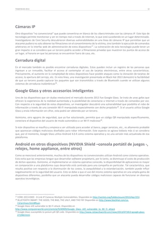 TENDENCIAS 2014

32

Cámaras IP
Otro dispositivo “no convencional“ que puede convertirse en blanco de los cibercriminales son las cámaras IP. Este tipo de
tecnología permite monitorear y ver en tiempo real a través de Internet, lo que está sucediendo en un lugar determinado.
Investigadores de Core Security descubrieron diversas vulnerabilidades en una línea de cámaras IP que permitían que un
atacante pudiera no solo obtener las filmaciones sin el consentimiento de la víctima, sino también la ejecución de comandos
arbitrarios en la interfaz web de administración de estos dispositivos 27. La vulneración de esta tecnología puede tener un
gran impacto si se considera que un tercero podría acceder a filmaciones privadas que muestren los puntos de acceso de
un lugar, el horario en que las personas se encuentran fuera de casa, etc.

Cerradura digital
En el mercado también es posible encontrar cerraduras digitales. Estas pueden incluir un registro de las personas que
ingresan a un inmueble, facilitar el acceso al contemplar el uso de tarjetas electrónicas, entre otras características.
Precisamente, el aumento en la complejidad de estos dispositivos hace posible ataques como la clonación de tarjetas de
acceso, la apertura del cerrojo, etc. En esta línea, una investigación presentada en Black Hat 2013 demostró la factibilidad
de que un tercero pueda capturar los paquetes que son transmitidos a través de Bluetooth cuando se utilizan algunos
sistemas de cerraduras inalámbricas28.

Google Glass y otros accesorios inteligentes
Uno de los dispositivos que sin dudas revolucionó el mercado durante 2013 fue Google Glass. Se trata de unas gafas que
ofrecen la experiencia de la realidad aumentada y la posibilidad de conectarse a Internet a través de comandos por voz.
Con respecto a la seguridad de estos dispositivos, un investigador descubrió una vulnerabilidad que posibilita el robo de
información a través de una conexión Wi-Fi manipulada especialmente con dicho propósito 29. Si el usuario utiliza Google
Glass y envía información sin cifrar, esta podrá ser obtenida por un tercero.
Asimismo, otro agujero de seguridad, que ya fue solucionado, permitía que un código QR manipulado específicamente,
conectara el dispositivo del usuario de modo automático a un Wi-Fi malicioso30.
Si este dispositivo se masifica y empieza a ser utilizado para acceder al banco, pagar servicios, etc., es altamente probable
que aparezcan códigos maliciosos diseñados para robar información. Este aspecto se agrava todavía más si se considera
que, por el momento, Google Glass utiliza Android 4.0.4 como sistema operativo y no una versión más actualizada de esa
plataforma.

Android en otros dispositivos (NVIDIA Shield –consola portátil de juegos -,
relojes, home appliance, entre otros)
Como se mencionó anteriormente, muchos de los dispositivos no convencionales utilizan Android como sistema operativo.
Esto evita que las empresas tengan que desarrollar software propietario, por lo tanto, se disminuye el costo de producción
de dichos aparatos. Asimismo, al implementarse un sistema operativo conocido, la disponibilidad de aplicaciones es mayor
en comparación a una plataforma cuyo desarrollo está centrado para una compañía en particular. Tal característica, que
resulta positiva con respecto a la disminución de los costos, la asequibilidad y la estandarización, también puede influir
negativamente en la seguridad del usuario. Esto se debe a que el uso del mismo sistema operativo en una amplia gama de
dispositivos diferentes, posibilita que un atacante pueda desarrollar códigos maliciosos capaces de funcionar en diversos
aparatos tecnológicos.

27

CORE-2013-0303 - D-Link IP Cameras Multiple Vulnerabilities. Disponible en http://seclists.org/fulldisclosure/2013/Apr/253.
BLUETOOTH SMART: THE GOOD, THE BAD, THE UGLY, AND THE FIX! Disponible en http://www.blackhat.com/us13/archives.html#Ryan.
29 Google Glass still vulnerable to Wi-Fi attack. Disponible en
http://www.computerworld.com/s/article/9240909/Google_Glass_still_vulnerable_to_Wi_Fi_attack
30 Google Glass susceptible to poison-pill QR code. Disponible en http://www.networkworld.com/news/2013/071813-google-glass271960.html.
28

 