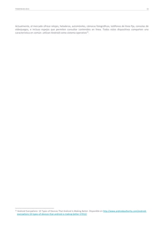 TENDENCIAS 2014

33

Actualmente, el mercado ofrece relojes, heladeras, automóviles, cámaras fotográficas, teléfonos de línea fija, consolas de
videojuegos, e incluso espejos que permiten consultar contenidos en línea. Todos estos dispositivos comparten una
característica en común: utilizan Android como sistema operativo 31.

31

Android Everywhere: 10 Types of Devices That Android Is Making Better. Disponible en http://www.androidauthority.com/androideverywhere-10-types-of-devices-that-android-is-making-better-57012/.

 