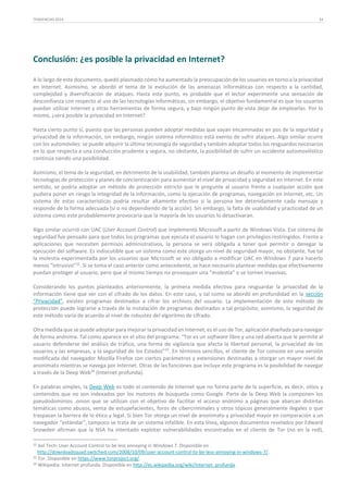 TENDENCIAS 2014

34

Conclusión: ¿es posible la privacidad en Internet?
A lo largo de este documento, quedó plasmado cómo ha aumentado la preocupación de los usuarios en torno a la privacidad
en Internet. Asimismo, se abordó el tema de la evolución de las amenazas informáticas con respecto a la cantidad,
complejidad y diversificación de ataques. Hasta este punto, es probable que el lector experimente una sensación de
desconfianza con respecto al uso de las tecnologías informáticas, sin embargo, el objetivo fundamental es que los usuarios
puedan utilizar Internet y otras herramientas de forma segura, y bajo ningún punto de vista dejar de emplearlas. Por lo
mismo, ¿será posible la privacidad en Internet?
Hasta cierto punto sí, puesto que las personas pueden adoptar medidas que vayan encaminadas en pos de la seguridad y
privacidad de la información, sin embargo, ningún sistema informático está exento de sufrir ataques. Algo similar ocurre
con los automóviles: se puede adquirir la última tecnología de seguridad y también adoptar todos los resguardos necesarios
en lo que respecta a una conducción prudente y segura, no obstante, la posibilidad de sufrir un accidente automovilístico
continúa siendo una posibilidad.
Asimismo, el tema de la seguridad, en detrimento de la usabilidad, también plantea un desafío al momento de implementar
tecnologías de protección y planes de concientización para aumentar el nivel de privacidad y seguridad en Internet. En este
sentido, se podría adoptar un método de protección estricto que le pregunte al usuario frente a cualquier acción que
pudiera poner en riesgo la integridad de la información, como la ejecución de programas, navegación en Internet, etc. Un
sistema de estas características podría resultar altamente efectivo si la persona lee detenidamente cada mensaje y
responde de la forma adecuada (sí o no dependiendo de la acción). Sin embargo, la falta de usabilidad y practicidad de un
sistema como este probablemente provocaría que la mayoría de los usuarios lo desactivaran.
Algo similar ocurrió con UAC (User Account Control) que implementó Microsoft a partir de Windows Vista. Ese sistema de
seguridad fue pensado para que todos los programas que ejecuta el usuario lo hagan con privilegios restringidos. Frente a
aplicaciones que necesiten permisos administrativos, la persona se verá obligada a tener que permitir o denegar la
ejecución del software. Es indiscutible que un sistema como este otorga un nivel de seguridad mayor, no obstante, fue tal
la molestia experimentada por los usuarios que Microsoft se vio obligado a modificar UAC en Windows 7 para hacerlo
menos “intrusivo”32. Si se toma el caso anterior como antecedente, se hace necesario plantear medidas que efectivamente
puedan proteger al usuario, pero que al mismo tiempo no provoquen una “molestia” o se tornen invasivas.
Considerando los puntos planteados anteriormente, la primera medida efectiva para resguardar la privacidad de la
información tiene que ver con el cifrado de los datos. En este caso, y tal como se abordó en profundidad en la sección
“Privacidad”, existen programas destinados a cifrar los archivos del usuario. La implementación de este método de
protección puede lograrse a través de la instalación de programas destinados a tal propósito; asimismo, la seguridad de
este método varía de acuerdo al nivel de robustez del algoritmo de cifrado.
Otra medida que se puede adoptar para mejorar la privacidad en Internet, es el uso de Tor, aplicación diseñada para navegar
de forma anónima. Tal como aparece en el sitio del programa: “Tor es un software libre y una red abierta que le permite al
usuario defenderse del análisis de tráfico, una forma de vigilancia que afecta la libertad personal, la privacidad de los
usuarios y las empresas, y la seguridad de los Estados”33. En términos sencillos, el cliente de Tor consiste en una versión
modificada del navegador Mozilla Firefox con ciertos parámetros y extensiones destinadas a otorgar un mayor nivel de
anonimato mientras se navega por Internet. Otras de las funciones que incluye este programa es la posibilidad de navegar
a través de la Deep Web34 (Internet profunda).
En palabras simples, la Deep Web es todo el contenido de Internet que no forma parte de la superficie, es decir, sitios y
contenidos que no son indexados por los motores de búsqueda como Google. Parte de la Deep Web la componen los
pseudodominios .onion que se utilizan con el objetivo de facilitar el acceso anónimo a páginas que abarcan distintas
temáticas como abusos, venta de estupefacientes, foros de cibercriminales y otros tópicos generalmente ilegales o que
traspasan la barrera de lo ético y legal. Si bien Tor otorga un nivel de anonimato y privacidad mayor en comparación a un
navegador “estándar”, tampoco se trata de un sistema infalible. En esta línea, algunos documentos revelados por Edward
Snowden afirman que la NSA ha intentado explotar vulnerabilidades encontradas en el cliente de Tor (no en la red),
32

Aol Tech: User Account Control to be less annoying in Windows 7. Disponible en
http://downloadsquad.switched.com/2008/10/09/user-account-control-to-be-less-annoying-in-windows-7/.
33 Tor. Disponible en https://www.torproject.org/.
34 Wikipedia: Internet profunda. Disponible en http://es.wikipedia.org/wiki/Internet_profunda.

 