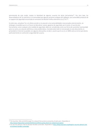 TENDENCIAS 2014

35

permitiendo de este modo, revelar la identidad de algunos usuarios de dicha herramienta 35. Por otro lado, los
desarrolladores de Tor alertaron a la comunidad que algunas versiones antiguas del software, son vulnerables producto de
un agujero de seguridad encontrado en versiones de Mozilla Firefox anteriores a la 17.0.7 36.
En este caso, actualizar Tor a la última versión es la solución a las vulnerabilidades mencionadas anteriormente, sin
embargo, es posible que en un futuro se descubran nuevos agujeros de seguridad, por lo tanto, el uso de esta
herramienta, como cualquier otra medida de seguridad, debe ser considerada como una forma de aumentar la privacidad
pero no como una solución definitiva a esta problemática. Considerando todo lo mencionado en este documento, la
privacidad en Internet es posible con algunos atenuantes, es decir, asumir que lo es en un 100% sería un error que atenta
particularmente en contra de la seguridad del usuario.

35

The Guardian: NSA and GCHQ target Tor network that protects anonymity of web users. Disponible en
http://www.theguardian.com/world/2013/oct/04/nsa-gchq-attack-tor-network-encryption.
36 Tor security advisory: Old Tor Browser Bundles vulnerable. Disponible en https://blog.torproject.org/blog/tor-security-advisory-oldtor-browser-bundles-vulnerable.

 