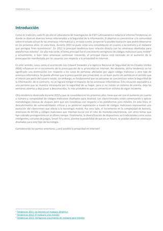 TENDENCIAS 2014

4

Introducción
Como es tradición, cada fin de año el Laboratorio de Investigación de ESET Latinoamérica redacta el informe Tendencias en
donde se abarcan diversos temas relacionados a la Seguridad de la Información. El objetivo es concientizar a la comunidad
sobre el estado actual de las amenazas informáticas y, en base a esto, proyectar la posible evolución que podrá observarse
en los próximos años. En esta línea, durante 2011 se pudo notar una consolidación en cuanto a las botnets y el malware
que persigue fines económicos1. En 2012 la principal tendencia tuvo relación directa con las amenazas diseñadas para
plataformas móviles2. Un año más tarde, el tema principal fue el crecimiento vertiginoso de códigos maliciosos para mobile3
y actualmente, si bien tales amenazas continúan creciendo, el principal tópico está centrado en el aumento de la
preocupación manifestada por los usuarios con respecto a la privacidad en Internet.
En este sentido, casos como el acontecido con Edward Snowden y la Agencia Nacional de Seguridad de los Estados Unidos
(NSA) influyeron en el incremento de la preocupación de la privacidad en Internet. No obstante, dicha tendencia no ha
significado una disminución con respecto a los casos de personas afectadas por algún código malicioso u otro tipo de
amenaza informática. Se puede afirmar que la preocupación por privacidad, es un buen punto de partida en el sentido que
el interés por parte del usuario existe, sin embargo, es fundamental que las personas se concienticen sobre la Seguridad de
la Información, de lo contrario, no se logrará mitigar el impacto de las amenazas informáticas. Esta situación equivaldría a
una persona que se muestra intranquila por la seguridad de su hogar, pero si no instala un sistema de alarma, deja las
ventanas abiertas y deja pasar a desconocidos, lo más probable es que se convierta en víctima de algún incidente.
Otra tendencia observada durante 2013 y que se consolidará en los próximos años tiene que ver con el aumento en cuanto
a número y complejidad de códigos maliciosos diseñados para Android. Los cibercriminales están comenzando a aplicar
metodologías clásicas de ataques pero que son novedosas con respecto a las plataformas para móviles. En esta línea, el
descubrimiento de vulnerabilidades críticas y su posterior explotación a través de códigos maliciosos representan una
evolución del cibercrimen que afecta a la tecnología mobile. Por otro lado, el incremento en la complejidad de botnets,
amenazas de 64 bits y códigos maliciosos que intentan lucrar con el robo de monedas electrónicas, son otros temas que
han cobrado protagonismo en el último tiempo. Finalmente, la diversificación de dispositivos no tradicionales como autos
inteligentes, consolas de juegos, Smart TV y otros, plantea la posibilidad de que en un futuro, se puedan observar amenazas
diseñadas para este tipo de tecnología.
Considerando los puntos anteriores, ¿será posible la privacidad en Internet?

1

Tendencias 2011: las botnet y el malware dinámico
Tendencias 2012: El malware a los móviles
3 Tendencias 2013: Vertiginoso crecimiento de malware para móviles
2

 
