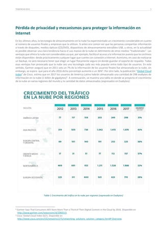 TENDENCIAS 2014

5

Pérdida de privacidad y mecanismos para proteger la información en
Internet
En los últimos años, la tecnología de almacenamiento en la nube ha experimentado un crecimiento considerable en cuanto
al número de usuarios finales y empresas que la utilizan. Si antes era común ver que las personas compartían información
a través de disquetes, medios ópticos (CD/DVD), dispositivos de almacenamiento extraíbles USB, u otros, en la actualidad
es posible observar una clara tendencia hacia el uso masivo de la nube en detrimento de otros medios “tradicionales”. Las
ventajas que ofrece la nube son considerables ya que, por ejemplo, facilita el acceso a la información puesto que los archivos
están disponibles desde prácticamente cualquier lugar que cuente con conexión a Internet. Asimismo, en caso de realizarse
un backup, no será necesario tener que elegir un lugar físicamente seguro en donde guardar el soporte de respaldo. Todas
esas ventajas han provocado que la nube sea una tecnología cada vez más popular entre todo tipo de usuarios. En este
sentido, Gartner aseguró que en 2011 solo un 7% de la información de los usuarios finales fue almacenada en la nube, sin
embargo, se espera que para el año 2016 dicho porcentaje aumente a un 36%4. Por otro lado, la publicación “Global Cloud
Index” de Cisco, estima que en 2017 los usuarios de América Latina habrán almacenado una cantidad de 298 exabytes de
información en la nube (1 billón de gigabytes)5. A continuación, se muestra una tabla en donde se proyecta el crecimiento
de la nube en varias regiones del mundo y la cantidad de datos almacenados (expresados en Exabytes):

Tabla 1 Crecimiento del tráfico en la nube por regiones (expresado en Exabytes)

4

Gartner Says That Consumers Will Store More Than a Third of Their Digital Content in the Cloud by 2016. Disponible en
http://www.gartner.com/newsroom/id/2060215.
5 Cisco: Global Cloud Index (GCI). Disponible en
http://www.cisco.com/en/US/netsol/ns1175/networking_solutions_solution_category.html#~Overview.

 