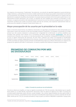 TENDENCIAS 2014

7

Con respecto a los mecanismos “tradicionales” de protección, una solución de seguridad resguarda al usuario de diversos
códigos maliciosos, un firewall de las intrusiones, la doble autenticación de ataques que puedan comprometer la contraseña
y así sucesivamente. Sin embargo, en el caso que los datos del usuario se encuentren almacenados en un sistema cuyo uso
depende de la aceptación de políticas de privacidad, es la propia empresa prestadora del servicio quien puede hacer un uso
determinado de dicha información, por lo tanto, se requieren de otras medidas para aumentar la privacidad. En este
contexto, un aspecto primordial es leer detenidamente el contrato de uso de los servicios y programas que se utilizan. Es
importante considerar que cuando una persona acepta este tipo de contratos, está aceptando explícitamente todos los
puntos que allí se detallan sin importar si estos fueron leídos o no.

Mayor preocupación de los usuarios por la privacidad en la nube
Como se mencionó anteriormente, los problemas relacionados a la seguridad y privacidad de los datos almacenados en la
nube existen a partir del momento en que esta tecnología comenzó a masificarse, sin embargo, lo acontecido con la NSA
provocó que más usuarios empezaran a preocuparse por la Seguridad de la Información. La primera estadística que
corrobora este aumento tiene relación con el incremento del tráfico web del buscador DuckDuckGo8. Este sitio se
caracteriza por ofrecerles a los usuarios un nivel de privacidad mayor al posibilitar la búsqueda de contenido en Internet
sin que se registre información del internauta. De este modo, cualquiera que realice una búsqueda en DuckDuckGo
obtendrá el mismo resultado independiente de los intereses, locación y otros factores de personalización. En este sentido,
el tráfico promedio que registra el portal aumentó considerablemente luego que se filtrara información con respecto a los
programas de vigilancia de la NSA. A continuación, se muestra un gráfico que evidencia lo expuesto anteriormente:

Gráfico 1 Promedio de consultas por mes de DuckDuckGo

Tal como se observa en el gráfico, en mayo se registró un promedio de 1.755.121 consultas. Cabe destacar que en aquella
fecha todavía no se había filtrado masivamente información sobre los planes de vigilancia de la NSA. El aumento de
consultas quedó evidenciado a partir de junio, cuando Snowden, dio a conocer algunos detalles de cómo opera la NSA. A
partir de ese momento, el promedio de visitas mensuales de DuckDuckGo experimentó un aumento sostenido de más del
200%, siendo que de 1.755.121 consultas promedio en mayo se pasó a un total de 3.890.084 en septiembre. Aunque estos

8

Detalles del tráfico de DuckDuckGo. Disponible en https://duckduckgo.com/traffic.html.

 
