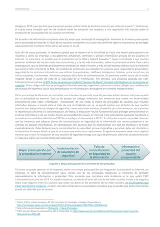 TENDENCIAS 2014

9

Google en 2012 y que permite que la empresa pueda unificar datos de distintos servicios que utiliza el usuario11. Finalmente,
el cuarto tema constató qué tan de acuerdo están las personas con respecto a una regulación más estricta sobre la
protección de la privacidad de los usuarios en Internet.
De acuerdo a la información recopilada sobre los países que contempló la investigación, Alemania es el menos preocupado
por la privacidad en Internet. El resto de las naciones comparten una visión más uniforme sobre la importancia de proteger
adecuadamente el ámbito íntimo de las personas en la red.
Más allá de casos puntuales, la tendencia global que se observa en la actualidad es hacia una mayor preocupación con
respecto a cómo las empresas y los gobiernos almacenan, controlan y utilizan información privada de los usuarios en
Internet. En esta línea, es posible que lo acontecido con la NSA y Edward Snowden 12 hayan contribuido a que muchas
personas alrededor del mundo estén más conscientes, y a la vez más interesadas, sobre su privacidad en línea. Pese a esta
preocupación, que se extendió prácticamente alrededor de todo el mundo, y más allá del extenso debate social y mediático
que generó todo el tema de la NSA, las medidas de protección que adoptan los usuarios para resguardar la privacidad y
seguridad de los entornos informáticos que utilizan (computadores, teléfonos inteligentes, tabletas, entre otros) son, en
varias ocasiones, insuficientes. Asimismo, producto de la falta de concientización, las personas suelen actuar de un modo
riesgoso desde el punto de vista de la Seguridad de la Información. Por ejemplo, una encuesta aplicada por ESET
Latinoamérica arrojó que el 67% de los usuarios que recibió el “gusano de Skype”, terminó infectándose con la amenaza en
cuestión. Dicho código malicioso se propagaba utilizando mensajes sugestivos, enlaces acortados y Skype; una combinación
de técnicas de Ingeniería Social que demostraron ser eficientes para propagarse en números impresionantes.
Dicho porcentaje de afectados se contradice con la tendencia que indica que las personas están cada vez más preocupadas
por su privacidad en Internet. Esto se da porque los códigos maliciosos son amenazas que suelen ser desarrolladas
precisamente para robar información, “invadiendo” de ese modo la esfera de privacidad de aquellos que resultan
infectados. Aunque a simple vista se trata de una contradicción per se, se puede explicar por el hecho de que muchos
usuarios aun adoptando tecnologías de seguridad, como soluciones antivirus, firewalls y otras herramientas, no le prestan
la importancia suficiente a la concientización. De hecho, la educación resulta fundamental para proteger correctamente un
entorno informático y, de ese modo, mejora la privacidad del usuario en Internet. Este antecedente queda de manifiesto si
se analizan los resultados del informe ESET Security Report Latinoamérica 2013 13. En dicho documento, es posible observar
que las empresas que adoptan planes de concientización en Seguridad de la Información son menos propensas a ser
víctimas de ataques informáticos, en comparación con aquellas que no implementan ese tipo de prácticas o lo hacen
esporádicamente. Cabe destacar que la concientización en seguridad, ya sea corporativa o personal, debe ser constante y
sostenida en el tiempo debido a que es un campo que evoluciona rápidamente. El siguiente esquema tiene como objetivo
mostrar que si bien la instalación de una solución de seguridad otorga una capa de protección adicional, la concientización
es vital para lograr un nivel de protección adecuado:

Mayor preocupación por
la privacidad en Internet

Implementación
de soluciones de
seguridad

Falta de
concientización
en Seguridad de
la Información

Información y
privacidad del
usuario
comprometida

Esquema 1 Mayor preocupación no es sinónimo de más privacidad

Tal como se puede apreciar en el esquema, existe una mayor preocupación por resguardar la privacidad en Internet, sin
embargo, la falta de concientización sigue siendo uno de los principales obstáculos al momento de proteger
adecuadamente la información y privacidad. Otra encuesta que corrobora esta tendencia es la que aplicó ESET
Latinoamérica en julio de 2013. En aquella instancia, se abordó el tema del uso de las redes sociales. Frente a la pregunta
sobre cuán seguros creen los usuarios que están sus datos en los servidores de las redes sociales, un 52,2% piensa que
están ligeramente inseguros, es decir, más de la mitad de los encuestados considera que es posible que dicha información
pueda ser obtenida por un tercero.

11

Diario El País, Unión Europea y EE UU coinciden en investigar a Google. Disponible en
http://tecnologia.elpais.com/tecnologia/2012/10/16/actualidad/1350370910_859384.html.
12 Más información disponible en Wikipedia – Edward Snowden.
13 ESET Security Report Latinoamérica 2013. Disponible en http://www.eset-la.com/pdf/prensa/informe/eset-report-securitylatinoamerica-2013.pdf.

 