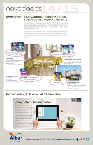 NUEVOS noved2ad0es14/15 
INNOVADORES, FACILITADORES 
Y AMIGOS DEL MEDIO AMBIENTE. 
PRESENTAMOS LOS NUEVOS DESARROLLOS CON TECNOLOGÍA 
DE PUNTA QUE DAN RESPUESTAS EFICIENTES A PROFESIONALES 
QUE BUSCAN EN SUS OBRAS UN ALTO DESEMPEÑO Y UN MÁXIMO 
CUIDADO AMBIENTAL. 
Formulaciones enfocadas en reducir tiempos de ejecución de mano de 
obra, cuidado del medio ambiente, solución a patologías típicas como ser 
microfisuras en paredes interiores y garantizar protección total en muros 
exteriores. 
Esmaltes con tecnología innovadora 
que cuidan el planeta. 
Revestimiento flexible 
que cubre microfisuras 
Alba Responde: 0800-333-2522 www.alba.com.ar 
Ahorrás tiempo y esfuerzo. 
Pintás sin aplicar fijador. 
LINEA 
Los mejores productos del mercado 
ahora no requieren fijador. 
Máximo cubritivo. 
Calidad ALBALATEX y DURALBA. 
ALBALATEX FLEX 
Paredes nuevas por 
más tiempo. 
Fórmula flexible, cubre 
microfisuras, mayor durabilidad. 
LINEA ESMALTES AL AGUA 
Esmaltes de bajo olor y rápido secado 
Fácil de aplicar, excelente nivelación, 
máxima adherencia. 
NUEVO DURALBA 
Súper Acrílico 
Máxima duración, colores resistentes, 
más cubritivo, mayor rendimiento, 
antialgas - antihongo. 
productos: 
NherUramEienVtaA: 
Protección Total 
Aplicación ALBA Visualizer 
Descargá la app Alba Visualizer 
gratis en tu smartphone o tablet 
y mirá tu mundo con nuevos 
colores. 
