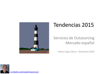 Tendencias 2015
Servicios de Outsourcing
Mercado español
Pedro López Mora – Diciembre 2014
es.linkedin.com/in/pedrolopezmora/
 