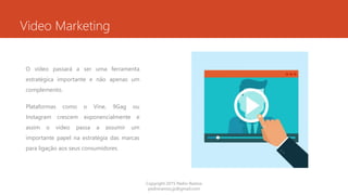 Video Marketing
O vídeo passará a ser uma ferramenta
estratégica importante e não apenas um
complemento.
Plataformas como o Vine, 9Gag ou
Instagram crescem exponencialmente e
assim o vídeo passa a assumir um
importante papel na estratégia das marcas
para ligação aos seus consumidores.
Copyright 2015 Pedro Ramos
pedroramos.jp@gmail.com
 
