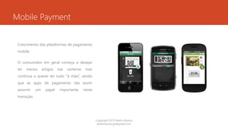 Mobile Payment
Crescimento das plataformas de pagamento
mobile.
O consumidor em geral começa a desejar
ter menos artigos nas carteiras mas
continua a querer ter tudo “à mão”, sendo
que as apps de pagamento vão assim
assumir um papel importante nesta
transição.
Copyright 2015 Pedro Ramos
pedroramos.jp@gmail.com
 