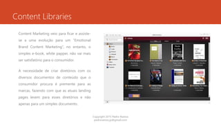 Content Libraries
Content Marketing veio para ficar e assiste-
se a uma evolução para um “Emotional
Brand Content Marketing”, no entanto, o
simples e-book, white papper, não vai mais
ser satisfatório para o consumidor.
A necessidade de criar diretórios com os
diversos documentos de conteúdo que o
consumidor procura é premente para as
marcas, fazendo com que as atuais landing
pages levem para esses diretórios e não
apenas para um simples documento.
Copyright 2015 Pedro Ramos
pedroramos.jp@gmail.com
 