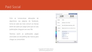 Paid Social
Com as consecutivas alterações de
algoritmos nas páginas do facebook,
torna-se cada vez mais comum as marcas
terem de optar por pagar para que as suas
publicações cheguem aos seus fãs.
Teremos assim as publicações pagas
associadas ao storytelling das marcas para
chegar ao consumidor.
Copyright 2015 Pedro Ramos
pedroramos.jp@gmail.com
 