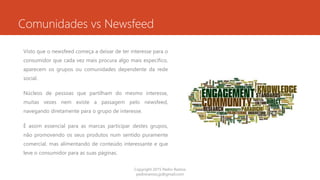 Comunidades vs Newsfeed
Visto que o newsfeed começa a deixar de ter interesse para o
consumidor que cada vez mais procura algo mais especifico,
aparecem os grupos ou comunidades dependente da rede
social.
Núcleos de pessoas que partilham do mesmo interesse,
muitas vezes nem existe a passagem pelo newsfeed,
navegando diretamente para o grupo de interesse.
É assim essencial para as marcas participar destes grupos,
não promovendo os seus produtos num sentido puramente
comercial, mas alimentando de conteúdo interessante e que
leve o consumidor para as suas páginas.
Copyright 2015 Pedro Ramos
pedroramos.jp@gmail.com
 