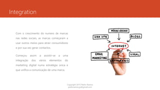 Integration
Com o crescimento do numero de marcas
nas redes sociais, as marcas começaram a
usar outros meios para atrair consumidores
e por sua vez gerar contactos.
Começou assim a assistir-se a uma
integração dos vários elementos do
marketing digital numa estratégia única e
que unifica a comunicação de uma marca.
Copyright 2015 Pedro Ramos
pedroramos.jp@gmail.com
 