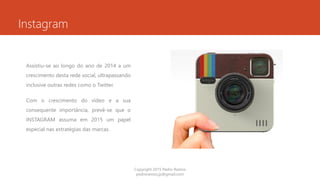 Instagram
Assistiu-se ao longo do ano de 2014 a um
crescimento desta rede social, ultrapassando
inclusive outras redes como o Twitter.
Com o crescimento do vídeo e a sua
consequente importância, prevê-se que o
INSTAGRAM assuma em 2015 um papel
especial nas estratégias das marcas.
Copyright 2015 Pedro Ramos
pedroramos.jp@gmail.com
 