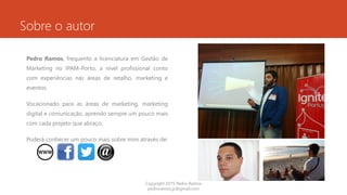 Sobre o autor
Pedro Ramos, frequento a licenciatura em Gestão de
Marketing no IPAM-Porto, a nível profissional conto
com experiências nas áreas de retalho, marketing e
eventos.
Vocacionado para as áreas de marketing, marketing
digital e comunicação, aprendo sempre um pouco mais
com cada projeto que abraço.
Poderá conhecer um pouco mais sobre mim através de:
Copyright 2015 Pedro Ramos
pedroramos.jp@gmail.com
 