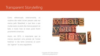 Transparent Storytelling
Como referenciado anteriormente, os
usuários das redes sociais passam cada vez
menos pelo Newsfeed, o que leva a que
muitas vezes os posts das marcas passem ao
lado, e muito mais se esses posts forem
puramente comerciais.
Assim, em 2015, é importante que as
marcas assumam uma posição de “contar
histórias” e não tanto comercial, só assim
vão “agarrar” os seus seguidores.
Copyright 2015 Pedro Ramos
pedroramos.jp@gmail.com
 