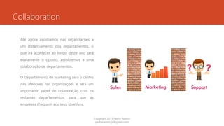 Collaboration
Até agora assistíamos nas organizações a
um distanciamento dos departamentos, o
que irá acontecer ao longo deste ano será
exatamente o oposto, assistiremos a uma
colaboração de departamentos.
O Departamento de Marketing será o centro
das atenções nas organizações e terá um
importante papel de colaboração com os
restantes departamentos, para que as
empresas cheguem aos seus objetivos.
Copyright 2015 Pedro Ramos
pedroramos.jp@gmail.com
 