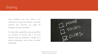Sharing
Uma tendência que tem vindo a ser
explorada ao longo dos tempos, mas neste
próximo ano assumirá um papel de
destaque na nossa sociedade.
O consumidor, apercebe-se que ao partilhar
um produto ou serviço está a ter uma
atitude amiga do ambiente e amiga de si
próprio (poupança), assim nasce o sentido
de partilha.
Copyright 2015 Pedro Ramos
pedroramos.jp@gmail.com
 