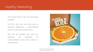 Healthy Marketing
Faz running? Passou a ter uma alimentação
saudável?
Em 2015, será uma boa altura para as
empresas trabalharem o endomarketing
tendo em conta esta nova tendência.
Não será de estranhar que neste ano
apareçam nas estratégias de
responsabilidade social pontos relativos a
esta tendência.
Copyright 2015 Pedro Ramos
pedroramos.jp@gmail.com
 