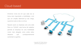 Cloud-based
Entramos numa era em que cada vez se
torna mais importante a mobilidade, e em
que um simples telemóvel já não chega,
queremos tudo á mão e na hora.
Nascem assim as empresas com uma sede
física na “CLOUD”, esta forma de trabalhar
permite ás empresas ter uma mobilidade
muito mais alargada como ainda reduz
despesas que consequentemente
aumentam os ganhos.
Copyright 2015 Pedro Ramos
pedroramos.jp@gmail.com
 