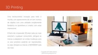 3D Printing
Uma revolucionária inovação para todo o
mundo, com aparecimento de um sem numero
de objetos com uma utilidade simplesmente
fantástica no quotidiano e criados com estas
impressoras.
O facto de a impressão 3D estar cada vez mais
acessível a qualquer consumidor, obrigará as
marcas a adaptarem-se a estas mudanças, pois
os seus produtos poderão ser reproduzidos,
ou seja, obrigará as marcas a INOVAREM cada
vez mais.
Copyright 2015 Pedro Ramos
pedroramos.jp@gmail.com
 
