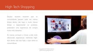 High Tech Shopping
Estudos recentes mostram que os
consumidores passam cada vez menos
tempo dentro das lojas e muito menos
tempo a experimentar os produtos,
pretendem uma experiencia de compra
muito mais interativa.
As marcas começam a inovar a este nível,
oferecendo experiencias realmente high-
tech dentro das suas lojas, o que cativa os
consumidores.
Copyright 2015 Pedro Ramos
pedroramos.jp@gmail.com
 