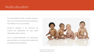 Multiculturalism
Os consumidores e todo o mundo começa a
estar mais consciente das etnias existentes e
isso reflete-se nas suas escolhas.
Assiste-se também a um aumento do
numero de campanhas em que estão
destacadas várias culturas.
Com a consciencialização do consumidor
para este facto, as marcas terão também de
acompanhar esta tendência.
Copyright 2015 Pedro Ramos
pedroramos.jp@gmail.com
 