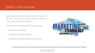 Sobre o documento
Após analisar vários textos lançados sobre o tema no final
de 2014 e inicio de 2015, decidi compilar as tendências
mais comuns e de maior importância.
O documento está dividido em três grandes grupos:
- Tendências de Marketing;
- Tendências de Marketing Digital;
- Tendências de Comportamento do Consumidor;
Copyright 2015 Pedro Ramos
pedroramos.jp@gmail.com
Este documento é feito por todos e para todos, qualquer alteração que ache pertinente envie-me por email, todos os feedbacks serão aceites e trabalhados.
 