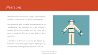Wearables
Pensemos bem em quantos objetos transportamos
connosco todos os dias nas malas, carteiras e etc.
Essa tendência está a acabar, transformando-se na
“vestibilidade” dos produtos, se o seu produto é
passível de ser transportado junto ao corpo, tal e
qual a roupa ou têm uma app, está no bom
caminho.
A tendência é diminuir o numero de objetos que
trazemos nas carteiras e passar esses objetos para os
smartphones, mobile payment, afiliation cards, etc.
Copyright 2015 Pedro Ramos
pedroramos.jp@gmail.com
 