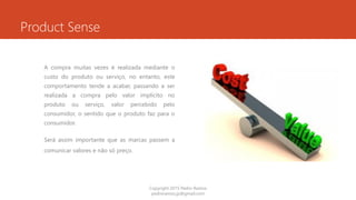 Product Sense
A compra muitas vezes é realizada mediante o
custo do produto ou serviço, no entanto, este
comportamento tende a acabar, passando a ser
realizada a compra pelo valor implícito no
produto ou serviço, valor percebido pelo
consumidor, o sentido que o produto faz para o
consumidor.
Será assim importante que as marcas passem a
comunicar valores e não só preço.
Copyright 2015 Pedro Ramos
pedroramos.jp@gmail.com
 