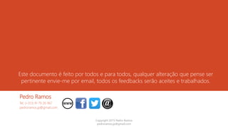 Este documento é feito por todos e para todos, qualquer alteração que pense ser
pertinente envie-me por email, todos os feedbacks serão aceites e trabalhados.
Pedro Ramos
Tel: (+351) 91 79 26 967
pedroramos.jp@gmail.com
Copyright 2015 Pedro Ramos
pedroramos.jp@gmail.com
 