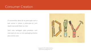 Consumer Creation
O consumidor deixa de se preocupar com o
que possui e passa a preocupar-se com
aquilo que pode fazer ou criar.
Será uma vantagem para produtos com
mais que um uso ou com packaging atrativo
para outros usos.
Copyright 2015 Pedro Ramos
pedroramos.jp@gmail.com
 
