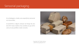 Sensorial packaging
As embalagens criarão uma experiência sensorial
ao consumidor.
Já assistimos a alguns avanços ao longo do ano
de 2014 nesta matéria mas acredita-se que 2015
será um ano prolifero neste conceito.
Copyright 2015 Pedro Ramos
pedroramos.jp@gmail.com
 