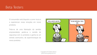 Beta Testers
O consumidor está disposto a correr riscos e
a experienciar novas emoções em novos
produtos.
Trata-se de uma libertação do sentido
empreendedor, perde-se o sentido de
segurança com os produtos e ganha-se um
sentido aventureiro, de experimentação de
novos produtos.
Copyright 2015 Pedro Ramos
pedroramos.jp@gmail.com
 