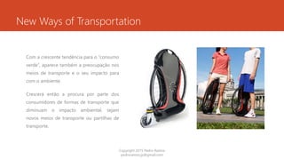 New Ways of Transportation
Com a crescente tendência para o “consumo
verde”, aparece também a preocupação nos
meios de transporte e o seu impacto para
com o ambiente.
Crescerá então a procura por parte dos
consumidores de formas de transporte que
diminuam o impacto ambiental, sejam
novos meios de transporte ou partilhas de
transporte.
Copyright 2015 Pedro Ramos
pedroramos.jp@gmail.com
 