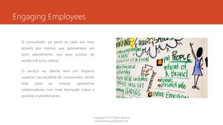 Engaging Employees
O consumidor vai sentir-se cada vez mais
atraído por marcas que apresentem um
bom atendimento nos seus pontos de
venda (off e/ou online).
O serviço ao cliente terá um impacto
superior nas escolhas do consumidor, sendo
vital para as marcas apresentar
colaboradores com mais formação sobre o
produto e atendimento.
Copyright 2015 Pedro Ramos
pedroramos.jp@gmail.com
 