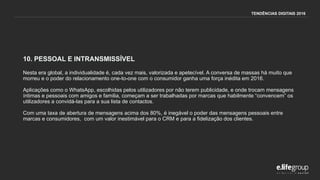 10. PESSOAL E INTRANSMISSÍVEL
Nesta era global, a individualidade é, cada vez mais, valorizada e apetecível. A conversa de massas há muito que
morreu e o poder do relacionamento one-to-one com o consumidor ganha uma força inédita em 2016.
Aplicações como o WhatsApp, escolhidas pelos utilizadores por não terem publicidade, e onde trocam mensagens
íntimas e pessoais com amigos e familia, começam a ser trabalhadas por marcas que habilmente “convencem” os
utilizadores a convidá-las para a sua lista de contactos.
Com uma taxa de abertura de mensagens acima dos 80%, é inegável o poder das mensagens pessoais entre
marcas e consumidores, com um valor inestimável para o CRM e para a fidelização dos clientes.
TENDÊNCIAS DIGITAIS 2016
 