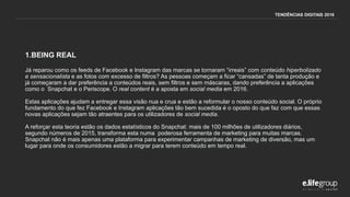 1.BEING REAL
Já reparou como os feeds de Facebook e Instagram das marcas se tornaram “irreais” com conteúdo hiperbolizado
e sensacionalista e as fotos com excesso de filtros? As pessoas começam a ficar “cansadas” de tanta produção e
já começaram a dar preferência a conteúdos reais, sem filtros e sem máscaras, dando preferência a aplicações
como o Snapchat e o Periscope. O real content é a aposta em social media em 2016.
Estas aplicações ajudam a entregar essa visão nua e crua e estão a reformular o nosso conteúdo social. O próprio
fundamento do que fez Facebook e Instagram aplicações tão bem sucedida é o oposto do que faz com que essas
novas aplicações sejam tão atraentes para os utilizadores de social media.
A reforçar esta teoria estão os dados estatísticos do Snapchat: mais de 100 milhões de utilizadores diários,
segundo números de 2015, transforma esta numa poderosa ferramenta de marketing para muitas marcas.
Snapchat não é mais apenas uma plataforma para experimentar campanhas de marketing de diversão, mas um
lugar para onde os consumidores estão a migrar para terem conteúdo em tempo real.
TENDÊNCIAS DIGITAIS 2016
 