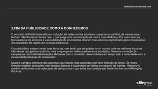 2.FIM DA PUBLICIDADE COMO A CONHECEMOS
O conceito de Publicidade está em mutação. As redes sociais priorizam conversas e partilhas de memes (que
tenham relevância) em tempo real, o que exige uma comunicação de marca mais dinâmica. Por outro lado, os
bloqueadores de anúncios e a possibilidade de anunciantes obterem mais alcance segmentado gera comparações
dos resultados do digital com a media tradicional.
Os publicitários sabem contar boas histórias, mas terão que se adaptar a um mundo onde as melhores histórias
não são as que ganham prémios, mas as que geram melhor performance em dados. Veremos a criação de
campanhas com histórias/situações alinhadas com o momento, desenvolvidas em tempo real, e conectadas com a
necessidade/interesse do consumidor.
Mudará a própria estrutura das agências, que ficarão mais parecidas com uma redação de jornal. Os novos
formatos pedirão produções mais rápidas, baratas e suportadas por dados e curadoria de memes. Neste novo
cenário verificamos uma realocação de verbas para o que antes era considerado below the line, como Relações
Públicas.
TENDÊNCIAS DIGITAIS 2016
 