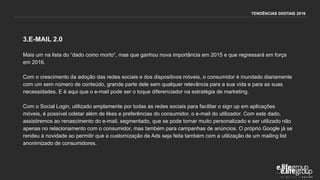 3.E-MAIL 2.0
Mais um na lista do “dado como morto”, mas que ganhou nova importância em 2015 e que regressará em força
em 2016.
Com o crescimento da adoção das redes sociais e dos dispositivos móveis, o consumidor é inundado diariamente
com um sem número de conteúdo, grande parte dele sem qualquer relevância para a sua vida e para as suas
necessidades. E é aqui que o e-mail pode ser o toque diferenciador na estratégia de marketing.
Com o Social Login, utilizado amplamente por todas as redes sociais para facilitar o sign up em aplicações
móveis, é possível coletar além de likes e preferências do consumidor, o e-mail do utilizador. Com este dado,
assistiremos ao renascimento do e-mail, segmentado, que se pode tornar muito personalizado e ser utilizado não
apenas no relacionamento com o consumidor, mas também para campanhas de anúncios. O próprio Google já se
rendeu à novidade ao permitir que a customização de Ads seja feita também com a utilização de um mailing list
anonimizado de consumidores.
TENDÊNCIAS DIGITAIS 2016
 