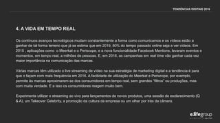 4. A VIDA EM TEMPO REAL
Os contínuos avanços tecnológicos mudam constantemente a forma como comunicamos e os vídeos estão a
ganhar de tal forma terreno que já se estima que em 2019, 80% do tempo passado online seja a ver vídeos. Em
2015 , aplicações como o Meerkat e o Periscope, e a nova funcionalidade Facebook Mentions, levaram eventos e
momentos, em tempo real, a milhões de pessoas. E, em 2016, as campanhas em real time vão ganhar cada vez
maior importância na comunicação das marcas.
Várias marcas têm utilizado o live streaming de vídeo na sua estratégia de marketing digital e a tendência é para
que o façam com mais frequência em 2016. A facilidade de utilização do Meerkat e Periscope, por exemplo,
permite às marcas aproximarem-se dos consumidores em tempo real, sem grandes “filtros” ou produções, mas
com muita verdade. E a isso os consumidores reagem muito bem.
Experimente utilizar o streaming ao vivo para lançamentos de novos produtos, uma sessão de esclarecimento (Q
& A), um Takeover Celebrity, a promoção da cultura da empresa ou um olhar por trás da câmera.
TENDÊNCIAS DIGITAIS 2016
 