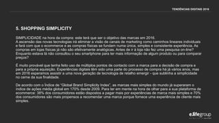 5. SHOPPING SIMPLICITY
SIMPLICIDADE na hora da compra: este terá que ser o objetivo das marcas em 2016.
A ascensão das novas tecnologias irá eliminar a visão de canais de marketing como caminhos lineares individuais
e fará com que o ecommerce e as compras físicas se fundam numa única, simples e consistente experiência. As
compras em lojas físicas já não são efetivamente analógicas. Antes de ir à loja não fez uma pesquisa on-line?
Enquanto estava lá não consultou o seu smartphone para ter mais informação de algum produto ou para comparar
preços?
É muito provável que tenha feito uso de múltiplos pontos de contacto com a marca para a decisão de compra e
para a própria aquisição. Experiências digitais têm sido uma parte do processo de compra há já vários anos, mas
em 2016 esperamos assistir a uma nova geração de tecnologia de retalho emergir - que sublinha a simplicidade
no cerne da sua finalidade.
De acordo com o Índice de “Global Brand Simplicity Index”, as marcas mais simples do mundo já superaram o
índice de ações média global em 170% desde 2009. Para ter em mente na hora de olhar para a sua plataforma de
ecommerce: 38% dos consumidores estão dispostos a pagar mais por experiências de marca mais simples e 70%
dos consumidores são mais propensos a recomendar uma marca porque fornece uma experiência de cliente mais
simples.
TENDÊNCIAS DIGITAIS 2016
 