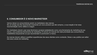 6. CONSUMIDOR É O NOVO MARKETEER
Vamos deixar os consumidores serem os marketeers das marcas.
Se um amigo seu lhe recomenda vivamente um novo produto que ele comprou, a sua reação é ter essa
recomendação como válida e a seguir.
Os marketeers devem usar esse fenómeno social já estabelecido como uma ferramenta de marketing da sua
marca, uma poderosa ferramenta de marketing. É comum as marcas dar total prioridade aos consumidores
insatisfeitos esquecendo os que recomendam e promovem a marca.
As marcas devem utilizar e partilhar experiências dos seus clientes como conteúdo. Deixe o seu público ser editor
dos seus canais de marketing.
TENDÊNCIAS DIGITAIS 2016
 