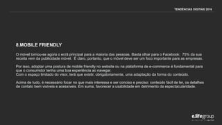 8.MOBILE FRIENDLY
O móvel tornou-se agora o ecrã principal para a maioria das pessoas. Basta olhar para o Facebook: 75% da sua
receita vem da publicidade móvel. É claro, portanto, que o móvel deve ser um foco importante para as empresas.
Por isso, adoptar uma postura de mobile friendly no website ou na plataforma de e-commerce é fundamental para
que o consumidor tenha uma boa experiência ao navegar.
Com o espaço limitado do visor, terá que existir, obrigatoriamente, uma adaptação da forma do conteúdo.
Acima de tudo, é necessário focar no que mais interessa e ser conciso e preciso: conteúdo fácil de ler, os detalhes
de contato bem visíveis e acessíveis. Em suma, favorecer a usabilidade em detrimento da espectacularidade.
TENDÊNCIAS DIGITAIS 2016
 