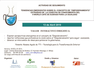   ACTIVIDAD DE SEGUIMIENTO   TENDENCIAS EMERGENTES SOBRE EL CONCEPTO DE “EMPODERAMIENTO”    EXTRAÍDAS DE  LA COSECHA DE CONOCIMIENTO DEL    II WORLD CAFE DE EUSKADI PARA LA IGUALDAD   13 de Abril 2010 TALLER  INTERACTIVO DIRIGIDO A: Exponer perspectivas emergentes en el concepto de “Empoderamiento”.     -  Aportar reflexiones que profundicen la visión sobre el “Empoderamiento” para seguir  avanzando. -  Generar un intercambio de ideas para potenciar la gobernanza. Ponente: Rosana Agudo de TTi – Tecnología para la Transformación Interior Horario: 19:00 a 21:30 h. Lugar: Juntas Generales de Bizkaia. C/ Hurtado Amezaga, 6  Bilbao Contacto:  94 444 18 38  <asoc_mirra@yahoo.es> Se ruega confirmación de asistencia Organizan:    Diseña y Dinamiza:  Apoya: Asociación para el  Liderazgo de la Mujer Asociación para una Ciudadanía Consciente 