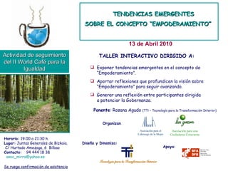 TENDENCIAS EMERGENTES SOBRE EL CONCEPTO “EMPODERAMIENTO”   13 de Abril 2010 Actividad de seguimiento del II World Café para la Igualdad Horario:  19:00 a 21:30 h. Lugar:  Juntas Generales de Bizkaia. C/ Hurtado Amezaga, 6  Bilbao Contacto:   94 444 18 38  [email_address] Se ruega confirmación de asistencia Organizan Ponente : Rosana Agudo  (TTi – Tecnología para la Transformación Interior) TALLER INTERACTIVO DIRIGIDO A: Exponer tendencias emergentes en el concepto de “ Empoderamiento”. Aportar reflexiones que profundicen la visión sobre “ Empoderamiento” para seguir avanzando. Generar una reflexión entre participantes dirigida a potenciar la Gobernanza. Diseña y Dinamiza: Apoya: Asociación para el  Liderazgo de la Mujer Asociación para una Ciudadanía Consciente 