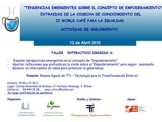 “ TENDENCIAS EMERGENTES SOBRE EL CONCEPTO DE EMPODERAMIENTO” EXTRAIDAS DE LA COSECHA DE CONOCIMIENTO DEL II WORLD CAFÉ PARA LA IGUALDAD ACTIVIDAD DE SEGUIMIENTO  13 de Abril 2010 TALLER  INTERACTIVO DIRIGIDO A: Exponer perspectivas emergentes en el concepto de “Empoderamiento”.     -  Aportar reflexiones que profundicen la visión sobre el “Empoderamiento” para seguir  avanzando. -  Generar un intercambio de ideas para potenciar la gobernanza. Ponente : Rosana Agudo de TTi – Tecnología para la Transformación Interior Horario: 19:00 a 21:30 h. Lugar: Juntas Generales de Bizkaia. C/ Hurtado Amezaga, 6  Bilbao Contacto:  94 444 18 38  <asoc_mirra@yahoo.es> Se ruega confirmación de asistencia Organizan:     Diseña y Dinamiza:  Apoya: Asociación para el  Liderazgo de la Mujer Asociación para una Ciudadanía Consciente 